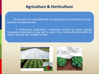 Nonwovens are used effectively for optimizing the productivity of crops,
gardens and greenhouses.
In horticultural applications, nonwovens protect the plants against
temperature extremes by day and by night, thus creating the foundation for
earlier harvests with excellent results.
Agriculture & Horticulture
 
