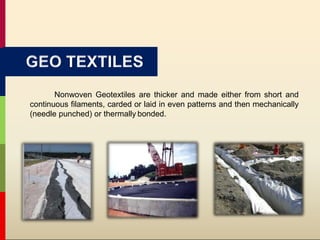 Nonwoven Geotextiles are thicker and made either from short and
continuous filaments, carded or laid in even patterns and then mechanically
(needle punched) or thermally bonded.
GEO TEXTILES
 