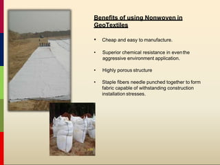 Benefits of using Nonwoven in
GeoTextiles
• Cheap and easy to manufacture.
• Superior chemical resistance in eventhe
aggressive environment application.
• Highly porous structure
• Staple fibers needle punched together to form
fabric capable of withstanding construction
installation stresses.
 