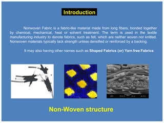 Introduction
Nonwoven Fabric is a fabric-like material made from long fibers, bonded together
by chemical, mechanical, heat or solvent treatment. The term is used in the textile
manufacturing industry to denote fabrics, such as felt, which are neither woven nor knitted.
Nonwoven materials typically lack strength unless densified or reinforced by a backing.
It may also having other names such as Shaped Fabrics (or) Yarn free Fabrics
Non-Woven structure
 