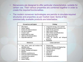• Nonwovens are designed to offer particular characteristics, suitable for
certain use. Their various properties are combined together in order to
create the required functionalities.
• The modern nonwoven technologies are permits to simulate required
structures and properties as per market need. Some of the
commercially available products are listed below:
 