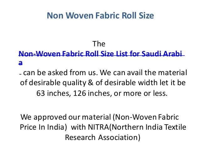Non Woven Fabric Roll Size
The
Non-Woven Fabric Roll Size List for Saudi Arabi
a
can be asked from us. We can avail the material
of desirable quality & of desirable width let it be
63 inches, 126 inches, or more or less.
We approved our material (Non-Woven Fabric
Price In India) with NITRA(Northern India Textile
Research Association)
 