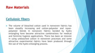 Raw Materials
Cellulosic fibers


The volume of bleached cotton used in nonwoven fabrics has
been steadily increasing and cotton-polyester and rayonpolyester blends in nonwoven fabrics bonded by hydro
entangling have become attractive combinations for medical
and feminine hygiene applications. There has been an interest
in using unbleached cotton in nonwoven processes and some
attractive experimental fabrics have been produced through
the use of the hydro entangling process.

 