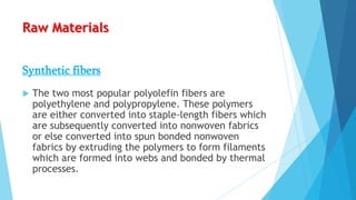 Raw Materials
Synthetic fibers


The two most popular polyolefin fibers are
polyethylene and polypropylene. These polymers
are either converted into staple-length fibers which
are subsequently converted into nonwoven fabrics
or else converted into spun bonded nonwoven
fabrics by extruding the polymers to form filaments
which are formed into webs and bonded by thermal
processes.

 