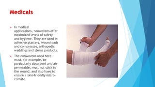 Medicals


In medical
applications, nonwovens offer
maximized levels of safety
and hygiene. They are used in
adhesive plasters, wound pads
and compresses, orthopedic
waddings and stoma products.



The nonwovens used here
must, for example, be
particularly absorbent and airpermeable, must not stick to
the wound, and also have to
ensure a skin-friendly microclimate.

 