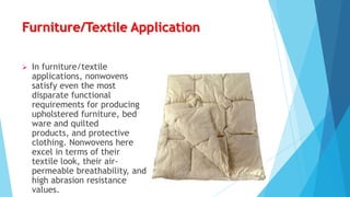 Furniture/Textile Application


In furniture/textile
applications, nonwovens
satisfy even the most
disparate functional
requirements for producing
upholstered furniture, bed
ware and quilted
products, and protective
clothing. Nonwovens here
excel in terms of their
textile look, their airpermeable breathability, and
high abrasion resistance
values.

 