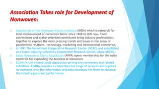 Association Takes role for Development of
Nonwoven:
1)

2)
3)
4)

Association of the Nonwoven Fabrics Industry (INDA) which is research for
total improvement of nonwoven fabric since 1968 to still now. Their
conferences and action-oriented committees bring industry professionals
together to explore the most pressing trends and issues in the areas of
government relations, technology, marketing and international commerce.
In 1991 The Nonwovens Cooperative Research Center (NCRC) was established
as a State/Industry-University Cooperative Research Center (State/IUCRC).
Asian Nonwovens Fabric Association (ANFA) opens membership for the Asian
countries for expending the business of nonwoven.
EDANA is the international association serving the nonwovens and related
industries. EDANA provides a comprehensive range of services and supplies
its members with the information and data necessary for them to enhance
the industry goals and performance.

 