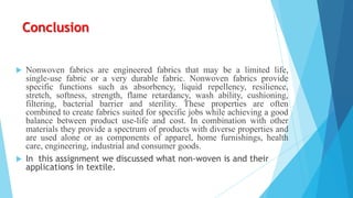 Conclusion


Nonwoven fabrics are engineered fabrics that may be a limited life,
single-use fabric or a very durable fabric. Nonwoven fabrics provide
specific functions such as absorbency, liquid repellency, resilience,
stretch, softness, strength, flame retardancy, wash ability, cushioning,
filtering, bacterial barrier and sterility. These properties are often
combined to create fabrics suited for specific jobs while achieving a good
balance between product use-life and cost. In combination with other
materials they provide a spectrum of products with diverse properties and
are used alone or as components of apparel, home furnishings, health
care, engineering, industrial and consumer goods.
 In this assignment we discussed what non-woven is and their
applications in textile.

 