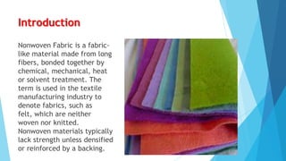 Introduction
Nonwoven Fabric is a fabriclike material made from long
fibers, bonded together by
chemical, mechanical, heat
or solvent treatment. The
term is used in the textile
manufacturing industry to
denote fabrics, such as
felt, which are neither
woven nor knitted.
Nonwoven materials typically
lack strength unless densified
or reinforced by a backing.

 