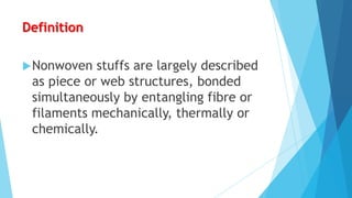 Definition
 Nonwoven

stuffs are largely described
as piece or web structures, bonded
simultaneously by entangling fibre or
filaments mechanically, thermally or
chemically.

 