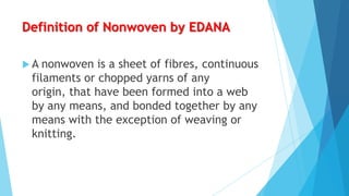 Definition of Nonwoven by EDANA
A

nonwoven is a sheet of fibres, continuous
filaments or chopped yarns of any
origin, that have been formed into a web
by any means, and bonded together by any
means with the exception of weaving or
knitting.

 