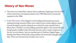 History of Non-Woven


The nonwoven textile fabric industry had an exploratory beginning in the late 1940s
which entered into a development phase in the 1950s followed by commercial
expansion in the 1960s.



In the 19th century when England was the leading textile producing country,
realizing that large amounts of fiber were wasted as trim a textile engineer named
Garnett developed a special carding device to shred this waste material back to
fibrous form. This fiber was used as filling material for pillows. The Garnett Machine
though greatly modified, today still retains his name and is a major component in
the non-woven industry. Later on manufacturers in Northern England began
binding these fibers mechanically (using needles) and chemically (using glue) into
batts. These were the precursors of today's non-woven.

 