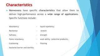 Characteristics


Nonwovens have specific characteristics that allow them to

deliver high-performance across a wide range of applications.
Specific functions include:

-

Absorbency

-

liquid repellency

-

Resilience

-

stretch

-

Softness

-

strength

-

flame retardancy

-

wash ability (selective products),

-

Cushioning

-

filtering

-

bacterial barrier and sterility

 