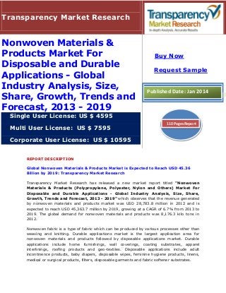 REPORT DESCRIPTION
Global Nonwoven Materials & Products Market is Expected to Reach USD 45.36
Billion by 2019: Transparency Market Research
Transparency Market Research has released a new market report titled "Nonwoven
Materials & Products (Polypropylene, Polyester, Nylon and Others) Market For
Disposable and Durable Applications - Global Industry Analysis, Size, Share,
Growth, Trends and Forecast, 2013 - 2019" which observes that the revenue generated
by nonwoven materials and products market was USD 28,783.8 million in 2012 and is
expected to reach USD 45,363.7 million by 2019, growing at a CAGR of 6.7% from 2013 to
2019. The global demand for nonwoven materials and products was 8,176.3 kilo tons in
2012.
Nonwoven fabric is a type of fabric which can be produced by various processes other than
weaving and knitting. Durable applications market is the largest application area for
nonwoven materials and products followed by disposable applications market. Durable
applications include home furnishings, wall coverings, coating substrates, apparel
interlinings, roofing products and geo-textiles. Disposable applications include adult
incontinence products, baby diapers, disposable wipes, feminine hygiene products, linens,
medical or surgical products, filters, disposable garments and fabric softener substrates.
Transparency Market Research
Nonwoven Materials &
Products Market For
Disposable and Durable
Applications - Global
Industry Analysis, Size,
Share, Growth, Trends and
Forecast, 2013 - 2019
Single User License: US $ 4595
Multi User License: US $ 7595
Corporate User License: US $ 10595
Buy Now
Request Sample
Published Date: Jan 2014
110 Pages Report
 