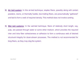 2) Air laid system: In this air-laid technique, staples fibers, possibly along with certain
powders, resins, or thermally fusible, low-melting fibers, are pneumatically “gathered”
and laid to form a web of required density. This method does not involve carding.
3) Wet laid systems: In the wet-laid technique, fibers of relatively short length, say,
pulp, are passed through water or some other medium, which provides the required
inter and intra fiber cohesiveness or adhesion to form a continuous web of desired
structural integrity for down-stream processes. The method is not recommended for
long fibers, as they may clog the system.
13PSG TECH
 