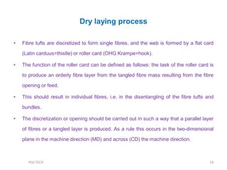Dry laying process
• Fibre tufts are discretized to form single fibres, and the web is formed by a flat card
(Latin carduus=thistle) or roller card (OHG Krampe=hook).
• The function of the roller card can be defined as follows: the task of the roller card is
to produce an orderly fibre layer from the tangled fibre mass resulting from the fibre
opening or feed.
• This should result in individual fibres, i.e. in the disentangling of the fibre tufts and
bundles.
• The discretization or opening should be carried out in such a way that a parallel layer
of fibres or a tangled layer is produced. As a rule this occurs in the two-dimensional
plane in the machine direction (MD) and across (CD) the machine direction.
14PSG TECH
 