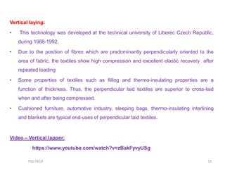 Vertical laying:
• This technology was developed at the technical university of Liberec Czech Republic,
during 1988-1992.
• Due to the position of fibres which are predominantly perpendicularly oriented to the
area of fabric, the textiles show high compression and excellent elastic recovery after
repeated loading
• Some properties of textiles such as filling and thermo-insulating properties are a
function of thickness. Thus, the perpendicular laid textiles are superior to cross-laid
when and after being compressed.
• Cushioned furniture, automotive industry, sleeping bags, thermo-insulating interlining
and blankets are typical end-uses of perpendicular laid textiles.
Video – Vertical lapper:
https://www.youtube.com/watch?v=zBakFyvyUSg
19PSG TECH
 