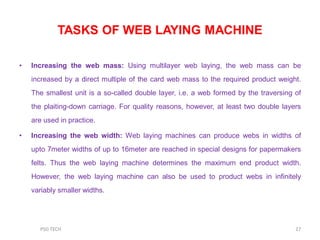 TASKS OF WEB LAYING MACHINE
• Increasing the web mass: Using multilayer web laying, the web mass can be
increased by a direct multiple of the card web mass to the required product weight.
The smallest unit is a so-called double layer, i.e. a web formed by the traversing of
the plaiting-down carriage. For quality reasons, however, at least two double layers
are used in practice.
• Increasing the web width: Web laying machines can produce webs in widths of
upto 7meter widths of up to 16meter are reached in special designs for papermakers
felts. Thus the web laying machine determines the maximum end product width.
However, the web laying machine can also be used to product webs in infinitely
variably smaller widths.
27PSG TECH
 