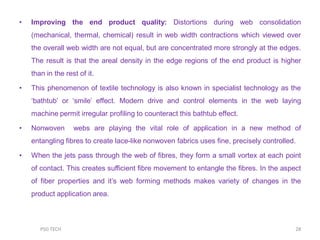 • Improving the end product quality: Distortions during web consolidation
(mechanical, thermal, chemical) result in web width contractions which viewed over
the overall web width are not equal, but are concentrated more strongly at the edges.
The result is that the areal density in the edge regions of the end product is higher
than in the rest of it.
• This phenomenon of textile technology is also known in specialist technology as the
„bathtub‟ or „smile‟ effect. Modern drive and control elements in the web laying
machine permit irregular profiling to counteract this bathtub effect.
• Nonwoven webs are playing the vital role of application in a new method of
entangling fibres to create lace-like nonwoven fabrics uses fine, precisely controlled.
• When the jets pass through the web of fibres, they form a small vortex at each point
of contact. This creates sufficient fibre movement to entangle the fibres. In the aspect
of fiber properties and it‟s web forming methods makes variety of changes in the
product application area.
28PSG TECH
 