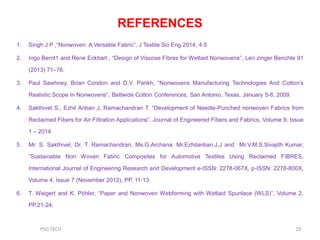 REFERENCES
1. Singh J P ,“Nonwoven: A Versatile Fabric”, J Textile Sci Eng 2014, 4:5
2. Ingo Bernt1 and Rene Eckhart , “Design of Viscose Fibres for Wetlaid Nonwovens”, Len zinger Berichte 91
(2013) 71–76.
3. Paul Sawhney, Brian Condon and D.V. Parikh, “Nonwovens Manufacturing Technologies And Cotton‟s
Realistic Scope In Nonwovens”, Beltwide Cotton Conferences, San Antonio, Texas, January 5-8, 2009.
4. Sakthivel S., Ezhil Anban J, Ramachandran T, “Development of Needle-Punched nonwoven Fabrics from
Reclaimed Fibers for Air Filtration Applications”, Journal of Engineered Fibers and Fabrics, Volume 9, Issue
1 – 2014
5. Mr. S. Sakthivel, Dr. T. Ramachandran, Ms.G.Archana, Mr.Ezhilanban.J.J and Mr.V.M.S.Sivajith Kumar,
”Sustainable Non Woven Fabric Composites for Automotive Textiles Using Reclaimed FIBRES,
International Journal of Engineering Research and Development e-ISSN: 2278-067X, p-ISSN: 2278-800X,
Volume 4, Issue 7 (November 2012), PP. 11-13.
6. T. Weigert and K. Pöhler, “Paper and Nonwoven Webforming with Wetlaid Spunlace (WLS)”, Volume 2,
PP.21-24.
29PSG TECH
 