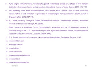 8. Kunal singha, subhankar maity, mrinal singha, palash pauland debi prasad gon, ”Effects of fiber diameter
distribution of nonwoven fabrics on its properties”, International Journal of Textile Science 2012, 1(1): 7-14
9. Paul Sawhney, Hiram Allen, Michael Reynolds, Ryan Slopek, Brian Condon, David Hui and Suhad Woj
kowski, “Effect of web formation on properties of hydroentangled nonwoven fabrics”, World Journal of
Engineering 9(5) (2012) 407-416.
10. N.C. State University, College of Textiles, Professional Education & Development Program, “Nonwoven
Products and Processes.” Raleigh, NC. (2008).
11. Smith, Johnson & Associates. Cotton Opportunities in Nonwovens and the US Nonwoven Industry. A
consulting study for the U. S. Department of Agriculture, Agricultural Research Service, Southern Regional
Research Center, New Orleans, Louisiana. (March 2008).
12. S. J. Russell, Handbook of nonwovens, Wood head publishing limited, Cambridge, Page no 1-143.
13. www.minifibers.com
14. www.youtube.com
15. www.inda.org
16. www.autefa.com
17. www.espintechnologies.com
18. www.ijerd.com
19. www.fleissner-ansbach.de
30PSG TECH
 