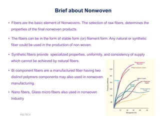 • Fibers are the basic element of Nonwovens. The selection of raw fibers, determines the
properties of the final nonwoven products.
• The fibers can be in the form of stable form (or) filament form. Any natural or synthetic
fiber could be used in the production of non woven.
• Synthetic fibers provide specialized properties, uniformity, and consistency of supply
which cannot be achieved by natural fibers.
• Bi component fibers are a manufactured fiber having two
distinct polymers components may also used in nonwoven
manufacturing.
• Nano fibers, Glass micro fibers also used in nonwoven
Industry
Brief about Nonwoven
PSG TECH
 