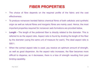 FIBER PROPERTIES
• The choice of fibre depends on the required profile of the fabric and the cost
effectiveness.
• To produce nonwoven bonded fabrics chemical fibres of both cellulosic and synthetic
origin as well as natural fibres and inorganic fibres are mainly used. Hence, the most
important properties required for nonwoven web formations are provided below,
• Length - The length of the preferred fiber is directly related to the diameter. This is
referred to as the aspect ratio. Aspect ratio is found by dividing the length of the fiber
by the diameter (using the same unit of measure for each). The ideal aspect ratio is
500:1.
• When the correct aspect ratio is used, you receive an optimum amount of strength,
as well as good dispersion. As the aspect ratio increases, the fiber becomes more
difficult to disperse; as it decreases, there is a loss of strength resulting from poor
binding capability.
6PSG TECH
 