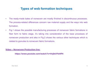 Types of web formation techniques
• The ready-made bales of nonwoven are mostly finished in discontinuous processes.
The process-related differences concern raw material supply and the ways into web
formation.
• Fig.1 shows the possible manufacturing processes of nonwoven fabric formations in
fiber form to fabric stage, it‟s taking into consideration of the base processes of
nonwoven production and also in Fig.2 shows the various other techniques which is
related to granules to nonwoven fabric formations.
Video – Nonwoven Production line:
https://www.youtube.com/watch?v=hhj9sVYeHP4
9PSG TECH
 