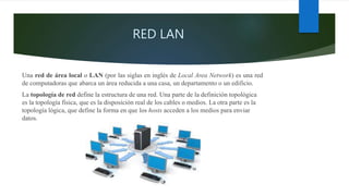 RED LAN
Una red de área local o LAN (por las siglas en inglés de Local Area Network) es una red
de computadoras que abarca un área reducida a una casa, un departamento o un edificio.
La topología de red define la estructura de una red. Una parte de la definición topológica
es la topología física, que es la disposición real de los cables o medios. La otra parte es la
topología lógica, que define la forma en que los hosts acceden a los medios para enviar
datos.
 