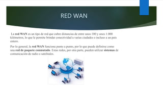 RED WAN
La red WAN es un tipo de red que cubre distancias de entre unos 100 y unos 1.000
kilómetros, lo que le permite brindar conectividad a varias ciudades o incluso a un país
entero.
Por lo general, la red WAN funciona punto a punto, por lo que puede definirse como
una red de paquete conmutado. Estas redes, por otra parte, pueden utilizar sistemas de
comunicación de radio o satelitales.
 