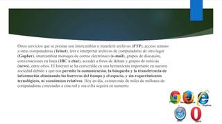 Otros servicios que se prestan son intercambiar o transferir archivos (FTP), acceso remoto
a otras computadoras (Telnet), leer e interpretar archivos de computadoras de otro lugar
(Gopher), intercambiar mensajes de correo electrónico (e-mail), grupos de discusión,
conversaciones en línea (IRC o chat), acceder a foros de debate y grupos de noticias
(news), entre otros. El Internet se ha convertido en una herramienta importante en nuestra
sociedad debido a que nos permite la comunicación, la búsqueda y la transferencia de
información eliminando las barreras del tiempo y el espacio, y sin requerimientos
tecnológicos, ni económicos relativos. Hoy en día, existen más de miles de millones de
computadoras conectadas a esta red y esa cifra seguirá en aumento.
 