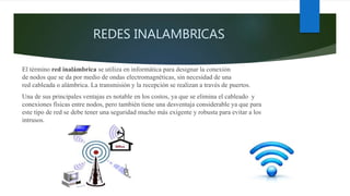 REDES INALAMBRICAS
El término red inalámbrica se utiliza en informática para designar la conexión
de nodos que se da por medio de ondas electromagnéticas, sin necesidad de una
red cableada o alámbrica. La transmisión y la recepción se realizan a través de puertos.
Una de sus principales ventajas es notable en los costos, ya que se elimina el cableado y
conexiones físicas entre nodos, pero también tiene una desventaja considerable ya que para
este tipo de red se debe tener una seguridad mucho más exigente y robusta para evitar a los
intrusos.
 