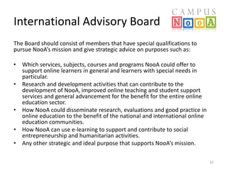 International Advisory Board
The Board should consist of members that have special qualifications to
pursue NooA’s mission and give strategic advice on purposes such as:
• Which services, subjects, courses and programs NooA could offer to
support online learners in general and learners with special needs in
particular.
• Research and development activities that can contribute to the
development of NooA, improved online teaching and student support
services and general advancement for the benefit for the entire online
education sector.
• How NooA could disseminate research, evaluations and good practice in
online education to the benefit of the national and international online
education communities.
• How NooA can use e-learning to support and contribute to social
entrepreneurship and humanitarian activities.
• Any other strategic and ideal purpose that supports NooA’s mission.
10

 