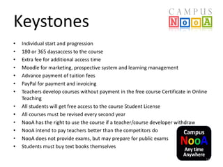 Keystones
•
•
•
•
•
•
•
•
•
•
•
•
•

Individual start and progression
180 or 365 daysaccess to the course
Extra fee for additional access time
Moodle for marketing, prospective system and learning management
Advance payment of tuition fees
PayPal for payment and invoicing
Teachers develop courses without payment in the free course Certificate in Online
Teaching
All students will get free access to the course Student License
All courses must be revised every second year
NooA has the right to use the course if a teacher/course developer withdraw
NooA intend to pay teachers better than the competitors do
NooA does not provide exams, but may prepare for public exams
Students must buy text books themselves
16

 