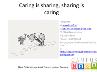 Caring is sharing, sharing is
caring
Footprints
W:www.lu.se/ced
E:Ebba.Ossiannilsson@ced.lu.se
FB:Ebba Ossiannilsson
T:@EbbaOssian
Phone: +4670995448
S:http://www.slideshare.net/EbbaOs
siann
B:
http://e4qualityinnovationandlearnin
g.blogspot.se/

Ebba Ossiannilsson NooA Country partner Sweden

 