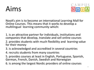 Aims
NooA’s aim is to become an international Learning Mall for
Online Courses. This means that it works to develop a
multilingual learning community which:
1. is an attractive partner for individuals, institutions and
companies that develop, translate and sell online courses
2. provides students with much flexibility and learning value
for their money
3. is acknowledged and accredited in several countries
4. recruits students from many countries
5. provides courses at least in English, Portuguese, Spanish,
German, French, Danish, Swedish and Norwegian
6. is among the largest Nordic providers of online courses
4

 
