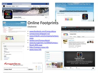Online Footprints
Clockwise:
• www.facebook.com/CampusNooa
• campusnooa.blogspot.no/
• www.linkedin.com/company/campusnooa
• twitter.com/CampusNooA
• www.kursagenten.no/2856/CampusNooA-2856.aspx
• http://campus.nooa.info
• www.nooa.info

7

 