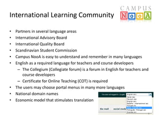 International Learning Community
•
•
•
•
•
•

Partners in several language areas
International Advisory Board
International Quality Board
Scandinavian Student Commission
Campus NooA is easy to understand and remember in many languages
English as a required language for teachers and course developers
– The Collegium (Collegiate forum) is a forum in English for teachers and
course developers
– Certificate for Online Teaching (COT) is required
• The users may choose portal menus in many more languages
• National domain names
• Economic model that stimulates translation
8

 