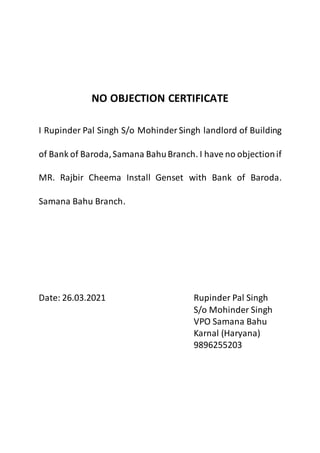 NO OBJECTION CERTIFICATE
I Rupinder Pal Singh S/o Mohinder Singh landlord of Building
of Bank of Baroda,Samana BahuBranch. I have no objectionif
MR. Rajbir Cheema Install Genset with Bank of Baroda.
Samana Bahu Branch.
Date: 26.03.2021 Rupinder Pal Singh
S/o Mohinder Singh
VPO Samana Bahu
Karnal (Haryana)
9896255203
 