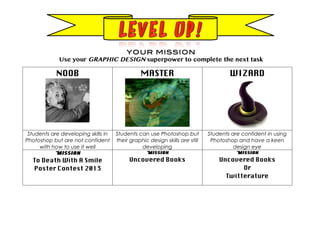 NOOB MASTER WIZARD
Students are developing skills in
Photoshop but are not confident
with how to use it well
Students can use Photoshop but
their graphic design skills are still
developing
Students are confident in using
Photoshop and have a keen
design eye
Mission
To Death With A Smile
Poster Contest 2013
Mission
Uncovered Books
Mission
Uncovered Books
Or
Twitterature
YOUR MISSION
Use your GRAPHIC DESIGN superpower to complete the next task
 
