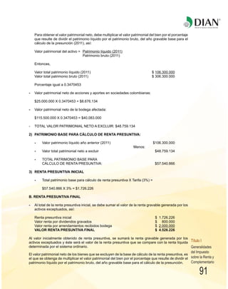 91
R
Para obtener el valor patrimonial neto, debe multiplicar el valor patrimonial del bien por el porcentaje
que resulte de dividir el patrimonio líquido por el patrimonio bruto, del año gravable base para el
cálculo de la presunción (2011), así:
Valor patrimonial del activo = Patrimonio líquido (2011)
Patrimonio bruto (2011)
Entonces,
Valor total patrimonio líquido (2011) $ 106.300.000
Valor total patrimonio bruto (2011) $ 306.300.000
Porcentaje igual a 0.3470453
- Valor patrimonial neto de acciones y aportes en sociedades colombianas:
$25.000.000 X 0.3470453 = $8.676.134
- Valor patrimonial neto de la bodega afectada:
$115.500.000 X 0.3470453 = $40.083.000
- TOTAL VALOR PATRIMONIAL NETO A EXCLUIR: $48.759.134
2) PATRIMONIO BASE PARA CÁLCULO DE RENTA PRESUNTIVA:
- Valor patrimonio líquido año anterior (2011) $106.300.000
Menos:
- Valor total patrimonial neto a excluir $48.759.134
- TOTAL PATRIMONIO BASE PARA
CÁLCULO DE RENTA PRESUNTIVA: $57.540.866
3) RENTA PRESUNTIVA INICIAL
- Total patrimonio base para cálculo de renta presuntiva X Tarifa (3%) =
$57.540.866 X 3% = $1.726.226
B. RENTA PRESUNTIVA FINAL
- Al total de la renta presuntiva inicial, se debe sumar el valor de la renta gravable generada por los
activos exceptuados, así:
Renta presuntiva inicial $ 1.726.226
Valor renta por dividendos gravados $ 800.000
Valor renta por arrendamientos recibidos bodega $ 2.000.000
VALOR RENTA PRESUNTIVA FINAL $ 4.526.226
Al valor inicialmente obtenido de renta presuntiva, se sumará la renta gravable generada por los
activos exceptuados y éste será el valor de la renta presuntiva que se compare con la renta líquida
determinada por el sistema ordinario.
El valor patrimonial neto de los bienes que se excluyen de la base de cálculo de la renta presuntiva, es
el que se obtenga de multiplicar el valor patrimonial del bien por el porcentaje que resulte de dividir el
patrimonio líquido por el patrimonio bruto, del año gravable base para el cálculo de la presunción.
Generalidades
del Impuesto
sobre la Renta y
Complementario
Título I
 