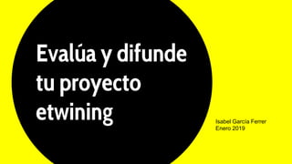 Evalúa y difunde
tu proyecto
etwining Isabel García Ferrer
Enero 2019
 