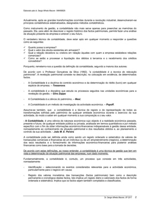 Elaborado pelo dr. Sergio Alfredo Macore - 846458829
Dr. Sergio Alfredo Macore, UP 2017 2
Actualmente, após as grandes transformações ocorridas durante a revolução industrial, desenvolveram-se
princípios contabilísticos sistematizados, designados métodos contabilísticos.
Como instrumento de gestão, a contabilidade não mais serve apenas para preencher as memórias do
passado. Ela, para além de descrever o registo histórico dos factos patrimoniais, permite fazer uma análise
da situação presente da empresa e antever o seu futuro.
O verdadeiro técnico de contabilidade, deve estar apto em qualquer momento a responder a questões
como as seguintes:
 Quanto possui a empresa?
 Qual o valor dos stocks existentes em armazem?
 Qual a relação devedora ou credora em relação àqueles com quem a empresa estabelece relações
comerciais?
 Como se estão a processar a liquidação dos débitos à terceiros e o recebimento dos créditos
concedidos?
Porquanto, remetemo-nos a questão da definição da contabilidade, segundo a maioria dos autores:
De acordo com o Professor Gonçalves da Silva (1992), “a contabilidade é a tecnica de relevação
patrimonial”. A revelação patrimonial consiste na descrição, na colocação em evidência, de determinados
factos.
- A Contabilidade é a doutrina do controlo económico e da determinação do rédito (lucro) em qualquer
espécie de empresa. – Tessanova;
- A contabilidade é a disciplina que estuda os processos seguidos nas unidades económicas para a
revelação da gestão. – Gino Zappa:
- A Contabilidade é a ciência do património. – Masi;
- A Contabilidade é um método de investigação da actividade económica. – Popoff.
Assume-se também, que a contabilidade é a técnica de registo e de representação de todas as
transformações sofridas pelo património de qualquer entidade económica durante o exercício da sua
actividade, do modo a saber em qualquer momento a sua composição e o seu valor.
- A Contabilidade, é uma ciência de natureza económica cujo objecto é a realidade económica passada,
presente e futura, de qualquer entidade pública ou privada, analisada em termos quantitativos e por método
específico com o fim de obter informações económico-financeiras indispensáveis à gestão dessa entidade,
nomeadamente ao conhecimento da situação patrimonial e dos resultados obtidos e, ao planeamento e
controlo da sua actividade. - João M. E. Pereira
A contabilidade pode ser definida ainda como sendo um registo ordenado e sistemático de valores de
transacções comerciais e financeiras de um indivíduo ou de um empreendimento (negócio), a determinação
dos seus resultados e o fornecimento de informações económico-financeiras para posterior análises
financeiras como base para a tomada de decisões.
De acordo com estas definições, ao nosso entender, a contabilidade é uma técnica de gestão que tem em
vista a determinação da situação patrimonial das empresas, num dado momento.
Fundamentalmente, a contabilidade é, contudo, um processo que consiste em três actividades,
nomeadamente:
- Identificação – seleccionando os eventos considerados relevantes para a actividade económica,
particularmente para o negócio em causa;
- Registo dos valores monetários das transacções (factos patrimoniais) bem como a descrição
permanente e cronológica destes factos. Isto implica um registo diário e valorizado dos factos de forma
ordenada e sistemática. Implica que os factos sejam também compilados e classificados;
 