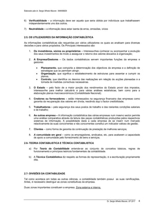 Elaborado pelo dr. Sergio Alfredo Macore - 846458829
Dr. Sergio Alfredo Macore, UP 2017 4
6) Verificabilidade – a informação deve ser aquela que seria obtida por indivíduos que trabalhassem
independentemente uns dos outros.
7) Neutralidade – a informação deve estar isenta de erros, omissões, vícios
2.5. OS UTILIZADORES DA INFORMAÇÃO CONTABILÍSTICA
As informações contabilísticas são requeridas por vários utilizadores os quais as analisam para diversas
decisões e para vários propósitos. Os Principais interessados são:
1. Os investidores, sócios ou proprietários – Interessa-lhes conhecer ou acompanhar a evolução
dos seus investimentos de modo a assegurar o retorno dos valores alocados à organização;
2. A Empresa/Gestores – Os dados contabilisticos servem importantes funções da empresa e
gestores:
 Planeamento, que comporta a determinação dos objectivos da empresa e a definição de
estratégias que os permitam atingir;
 Organização, que significa o estabelecimento de estruturas para assentar e cumprir os
planos;
 Controlo, que identifica os desvios das realizações em relação às acções planeadas e a
tomada de medidas correctivas necessárias.
3. O Estado – pelo facto de a maior porção dos rendimentos do Estado provir dos impostos,
interessa-lhe para melhor calculá-lo e para várias análises estatísticas, bem como para a
elaboração planos macroeconómicos (Contabilidade Nacional);
4. Credores ou fornecedores – estão interessados na segurança financeira das empresas como
garantia da recuperação dos valores em dívida, residindo aqui o factor credibilidade;
5. Trabalhadores – pela segurança dos seus postos de trabalho e das restantes condições salariais
e de trabalho;
6. As outras empresa – A informação contabilística das várias empresas num mesmo sector permite
uma análise comparativa através da leitura das peças contabilísticas produzidas pelos respectivos
sistemas de informação. A possibilidade dada a cada empresa de se inserir num mercado
relactivamente às suas concorrentes e não concorrentes constitui um indicador valioso de gestão.
7. Clientes – como forma de garantia da continuação de prestação de melhores serviços;
8. A comunidade em geral – como os empregadores, sindicatos, etc. para avaliarem a capacidade
de apoio a comunidade pelo fornecimento de bens e serviços.
2.6- TEORIA CONTABILISTICA E TÉCNICA CONTABILISTICA
a) Por Teoria da Contabilidade entende-se ao conjunto de conceitos básicos, regras de
funcionamento e princípios teóricos fundamentais da contabilidade.
b) A Técnica Contabilistica diz respeito as formas de representação, é a escrituração propriamente
dita.
2.7- DIVISÕES DA CONTABILIDADE
Tal como acontece em todas as outras ciências, a contabilidade também possui as suas ramificações.
Antes, é necessário destinguir as zonas constituitivas da empresa.
Duas zonas importantes constituem a empresa. Zona externa e interna.
 