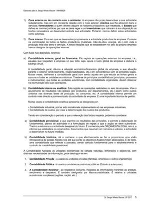 Elaborado pelo dr. Sergio Alfredo Macore - 846458829
Dr. Sergio Alfredo Macore, UP 2017 5
1) Zona externa ou de contacto com o ambiente: A empresa não pode desenvolver a sua actividade
isoladamente, mas sim em constante relação com o meio exterior; clientes que lhe adquirem bens e
serviços; fornecedores a quem deverá adquirir os factores productivos que necessita, o Estado que
define as normas jurídicas por que se deve reger e os investidores que colocam à sua disposição os
fundos necessários ao desenvolvimentoda sua actividade. Portanto, iremos definir estas actividades
como externas.
2) Zona interna: Zona em que se desenvolve propriamente a actividade productiva da empresa. Consiste
na combinação de todos os factos productivos (materiais, mão-de-obra, energia, etc.) com vista à
produção final dos bens e serviços. A estas relações que se estabelecem no seio da própria empresa
iremos designar de operações internas.
Com base nas distinções, teremos:
a) Contabilidade externa, geral ou financeira: Ela regista as operações externas da empresa, i.e.,
aquelas que respeitam à empresa no seu todo, seja, apura o lucro global da empresa e elabora o
balanço anual.
A contabilidade geral, dá-nos a situação económico-financeira global da empresa, a sua situação
perante o exterior (endividamento, responsabilidades, etc.) em concordância com os preceitos legais.
Muitas veses, define-se a contabilidade geral com sendo aquela em que estuda as linhas gerais e
comuns a todas as unidades económicas. Trasta-se de princípios contabilísticos (princípios, processos
e instrumentos), que todas as unidades económicas, com contabilidade organizada, devem observar
na escrituração das suas operações.
b) Contabilidade interna ou analítica: Esta regista as operações realizadas no seio da empresa. Visa o
apuramento de resultados não globais (por productos, por departamentos, etc.) assim como custos
unitários nas diversas fases de produção, os consumos, etc. A contabilidade interna permite um
controlo mais directo e pormenorizado da actividade da empresa. É uma importante técnica de gestão.
Muitas vezes a contabilidade analítica apresenta-se designada por:
• Contabilidade industrial, por ter sido inicialmnete implementada só nas empresas industriais;
• Contabilidade de custos, por visar a determinação dos custos dos productos.
Tendo em consideração o período a que a relevação dos factos respeita, podemos considerar:
a) Contabilidade previsional, a que exprime os resultados das previsões, e permite a elaboração de
fundamentos, planos de actividade e a formulação de regras a que a acção se deve subordinar.
Traduz a estrutura e a actividade desejável do futuro: É conhecida pela ORÇAMENTALOGIA, isto é, a
ciência que estabelece os orçamentos, documentos que resumem em números e valores, a actividade
a desenvolver no futuro imediato.
b) Contabilidade histórica, dá a conhecer o que efectivamente se fez e proporciona uma visão
retrospectiva da gestão. Mostra-nos até que ponto os objectivos fixados foram alcançados. É de facto,
uma contabilidade que reflecte o passado, sendo contudo fundamental para o estabelecimento e
controlo da contabilidade previsional.
A Contabilidade Aplicada às unidades económicas de variada natureza, dimensões e objectivos, com
distintas necessidades de informação, pode destinguir-se em:
1. Contabilidade Privada - a usada às unidades privadas (famílias, empresas e outros organismos);
2. Contabilidade Pública - à usada a unidades económicas públicas (Estado e autarquias);
3. A Contabilidade Nacional - ao respectivo conjunto. Respeita as informações inerentes ao produto,
rendimento e despesas. É também designada por Macrocontabilidade. É relativa a unidades
económicas complexas (regiões, nação, etc.)
 