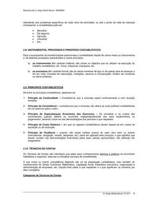 Elaborado pelo dr. Sergio Alfredo Macore - 846458829
Dr. Sergio Alfredo Macore, UP 2017 6
Atendendo aos problemas específicos de cada ramo de actividade, ou sob o ponto de vista da natureza
empresarial, a contabilidade pode ser:
 Bancária;
 De seguros;
 Agrícola;
 Industrial;
 Etc.
2.8- INSTRUMENTOS, PROCESSOS E PRINCÍPIOS CONTABILÍSTICOS
Para a acompanhar as transformações patrimoniais a contabilidade dispõe de vários meios ou instrumentos
e, de distintos processos subordinados a certos princípios.
a) os instrumentos têm carácter material, são coisas ou objectos que se utilizam na execução do
trabalho contabilístico. eX.: livros, máquinas, impressos, etc.
b) os processos têm carácter formal, são as várias maneiras de agir ou de operar para se alcançar o
fim em vista. Consiste em descrições, medições, resumos e comparações. Podem ser contáveis
ou extra-contáveis.
2.9. PRINCIPIOS CONTABILÍSTICOS
De entre os princípios contabilsticos, destacam-se:
1- Princípio da Continuidade – Considera-se que a empresa opera continuamente e com duração
ilimitada;
2- Princípio de Consistência – considera-se que a empresa não altera as suas políticas contabilísticas
de um exercício para o outro;
3- Princípio de Especialização Económica dos Exercícios – Os proveitos e os custos são
reconhecidos quando obtidos ou incorridos independentemente dos seus recebimentos ou
pagamentos, devendo incluir-se nas demonstrações dos períodos a que respeitam;
4- Princípio de Custo Histórico – em que os registos contabilísticos devem basear-se em custos de
aquisição ou de produção;
5- Princípio de Prudência – quando não existe certeza acerca do valor dum bem ou evento
(mercadorias, obrigação, receita, despesas, etc.) deve ser aplicado este princípio, o que significa que
devem constar nas demonstrações financeiras pelos seus valores aproximados, não devendo ser
exagerados;
2.10. TÉCNICOS DE CONTAS
Os Técnicos de Contas são indivíduos que pelos seus conhecimentos teóricos e práticos se encontram
habilitados a organizar, executar ou fiscalizar serviços de contabilidade.
A sua maior ou menor competência depende não só da preparação contabilistica, mas também do
conhecimento do Direito Comercial, Matemática, Legislação fiscal, Estatística económica, organização e
administração de empresas, etc. importa lhes saber a que respeitam e o que significam os números por
eles manejados.
Categorias de Técnicos de Contas
 