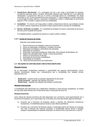 Elaborado pelo dr. Sergio Alfredo Macore - 846458829
Dr. Sergio Alfredo Macore, UP 2017 7
1- Guarda-livros (Escriturário) – É o empregado que tem a seu cargo a escrituração da empresa,
compete-lhe processar dados e fornecer informações utilizáveis para diferentes fins e por diferentes
interessados; O guarda-livros deve ter no mínimo a formação básica em contabilidade (10ª classe
comercial) ou com 10 anos de experiência como escriturário “A”. Deve assegurar a recolha, tratamento
e escrituração de dados relativos a operações contabilísticas, conferir a classificação de documentos
segundo o PGC, proceder o registo de livros de contabilidade.
2- Contabilista – É o técnico com longa prática e sólidos conhecimentos teóricos cuja profissão consiste
em montar a escrita, inspeccionar a precisão ou dirigir superiormente os serviços de contabilidade;
3- Revisor, Verificador ou Auditor – É o contabilista encarregado do exame e apreciação de escritura e
até certo ponto da gestão da empresa.
O contabilista planeia, o guarda-livros executa e o auditor confere e certifica.
2.10.1- Tarefas de Técnicos de Contas
Estes têm como tarefas executar:
1- Planos financeiros de instalação e exercício da empresa;
2- Planos de organização contabilistica, montagem de escrita;
3- Relevações cronológicas e sistemáticas das operações;
4- Elaboração de inventários;
5- Elaboração e apreciação de Balanços, Balancetes, demonstração de Resultados, etc;
6- Registo das operações (Diário, Razão, e outros documentos);
7- Abertura e encerramento de escritas;
8- Apreciação de documentos contabilísticos;
9- Interpretação de resultados;
10- Planos de financiamentos e de investimentos.
2.11. RELAÇÕES DA CONTABILIDADE COM OUTRAS DISCIPLINAS
Relações Formais
Se as informações contabilísticas interessam a generalidade das pessoas (administradores, sócios,
pessoal, fornecedores, Estado, etc.) compreende-se que a contabilidade tem relações formais,
especialmente com:
- Direito Civil – conjunto de leis ou preceitos reguladores da vida social;
- Direito Comercial – regulador das relações comerciais;
- Direito Fiscal – regulador das relações entre Estado e contribuintes
Relações Instrumentais
a contabilidade está relacionada com a Matemática, Estatística e outras técnicas quantitativas, na medida
em que utiliza estas ciências como instrumentos para a consecução dos seus fins.
Relações Essenciais
Como ciência de natureza económica ela está relacionada com a Economia, muito especialmente com a
Economia de Empresas, com a qual chega a ser confundida, pois entre elas existem algumas diferenças:
a) Enquanto que a Economia de Empresas estuda a natureza dos fenómenos económicos-
empresariais, a Contabilidade apenas estuda os seus efeitos quantitativos;
b) Enquanto que a Economia da Empresa estuda a combinação óptima dos factores de produção,
com vista a obtenção dos melhores resultados, a Contabilidade apenas estuda a captação,
medição e representação da realidade observada e os desvios entre o que devia ser e o que foi;
 