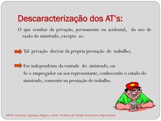 Descaracterização dos AT’s:
         O que resultar da privação, permanente ou acidental, do uso de
          razão do sinistrado, excepto se:

              Tal privação derivar da própria prestação de trabalho;

              For independente da vontade do sinistrado, ou
              Se o empregador ou seu representante, conhecendo o estado do
              sinistrado, consentir na prestação de trabalho.




UFCD: Ambiente, Segurança, Higiene e Saúde- Acidentes de Trabalho-Formadora: Filipa Andrade
 