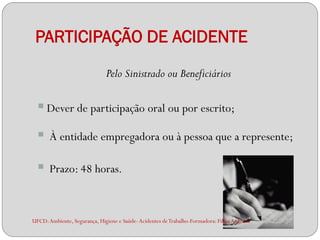 PARTICIPAÇÃO DE ACIDENTE
                              Pelo Sinistrado ou Beneficiários

   Dever de participação oral ou por escrito;
      À entidade empregadora ou à pessoa que a represente;

      Prazo: 48 horas.



UFCD: Ambiente, Segurança, Higiene e Saúde- Acidentes de Trabalho-Formadora: Filipa Andrade
 