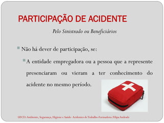 PARTICIPAÇÃO DE ACIDENTE
                            Pelo Sinistrado ou Beneficiários

 Não há dever de participação, se:
   A entidade empregadora ou a pessoa que a represente
      presenciaram ou vieram a ter conhecimento do
      acidente no mesmo período.




UFCD: Ambiente, Segurança, Higiene e Saúde- Acidentes de Trabalho-Formadora: Filipa Andrade
 
